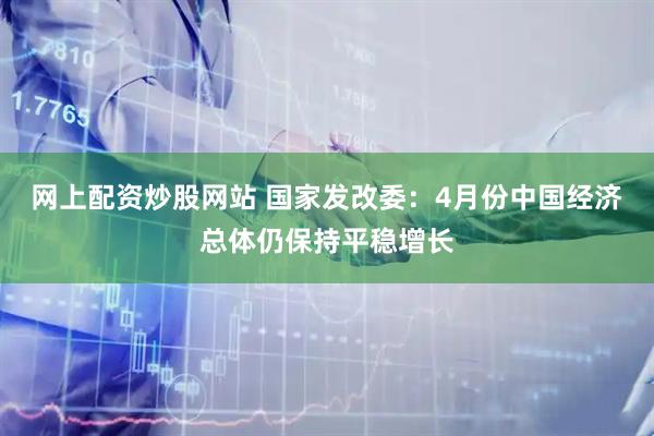 网上配资炒股网站 国家发改委：4月份中国经济总体仍保持平稳增长