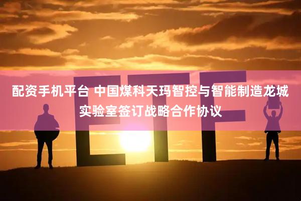配资手机平台 中国煤科天玛智控与智能制造龙城实验室签订战略合作协议
