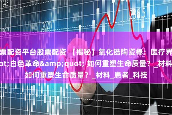 股票配资平台股票配资 【揭秘】氧化锆陶瓷棒：医疗界的 &quot;白色革命&quot; 如何重塑生命质量？_材料_患者_科技