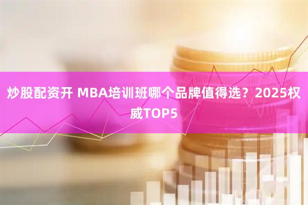 炒股配资开 MBA培训班哪个品牌值得选？2025权威TOP5