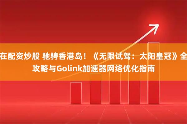 在配资炒股 驰骋香港岛！《无限试驾：太阳皇冠》全攻略与Golink加速器网络优化指南