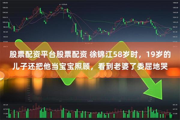股票配资平台股票配资 徐锦江58岁时，19岁的儿子还把他当宝宝照顾，看到老婆了委屈地哭